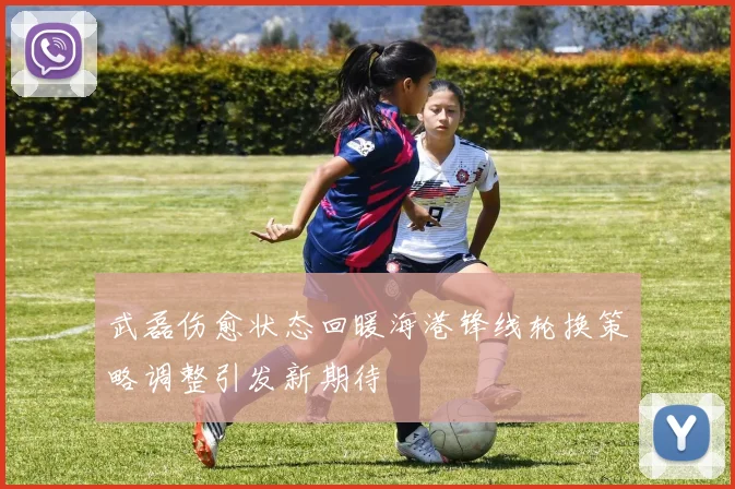 武磊伤愈状态回暖海港锋线轮换策略调整引发新期待