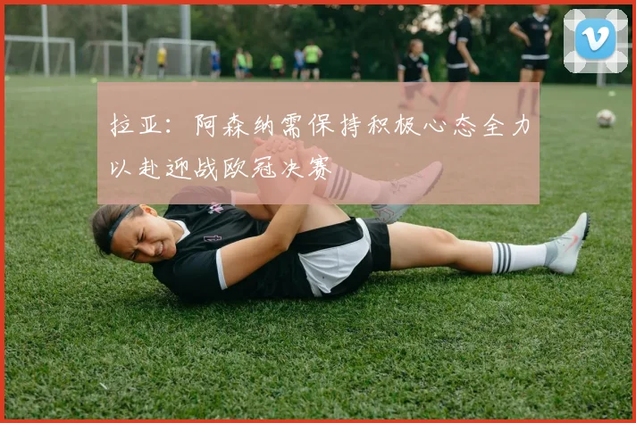 拉亚：阿森纳需保持积极心态全力以赴迎战欧冠决赛