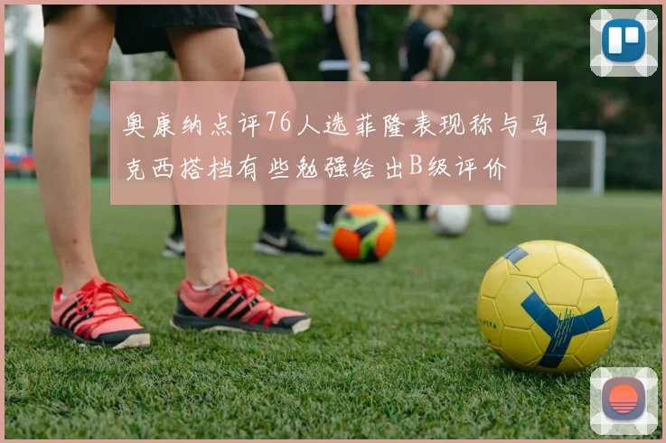 奥康纳点评76人选菲隆表现称与马克西搭档有些勉强给出B级评价
