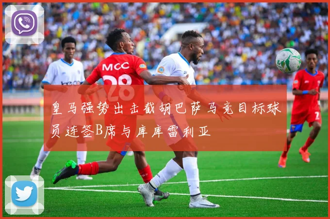 皇马强势出击截胡巴萨马竞目标球员连签B席与库库雷利亚