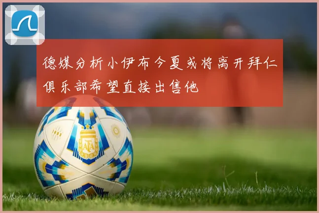 德媒分析小伊布今夏或将离开拜仁俱乐部希望直接出售他