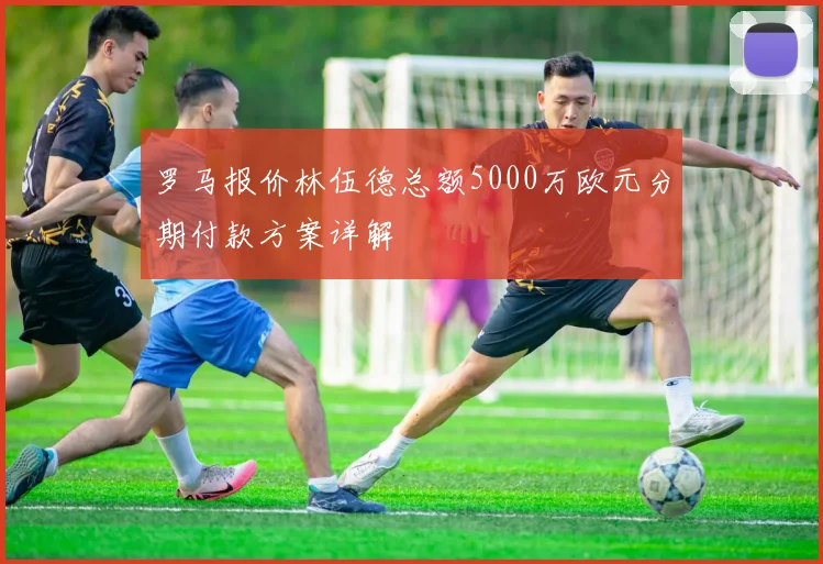 罗马报价林伍德总额5000万欧元分期付款方案详解
