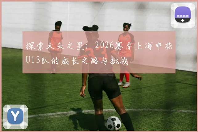 探索未来之星：2026赛季上海申花U13队的成长之路与挑战