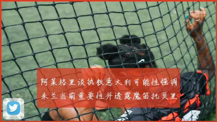 阿莱格里谈执教意大利可能性强调米兰当前重要性并透露魔笛托莫里缺阵消息
