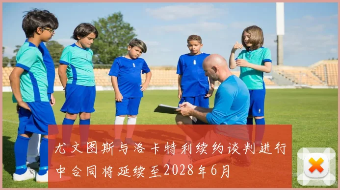 尤文图斯与洛卡特利续约谈判进行中合同将延续至2028年6月