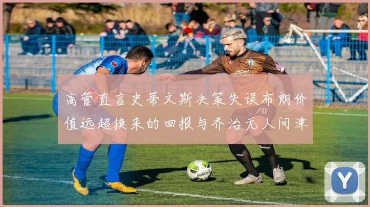高管直言史蒂文斯决策失误布朗价值远超换来的回报与乔治无人问津