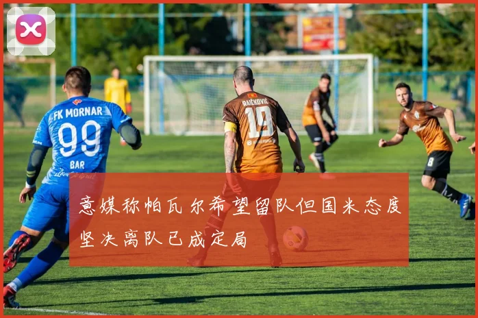 意媒称帕瓦尔希望留队但国米态度坚决离队已成定局