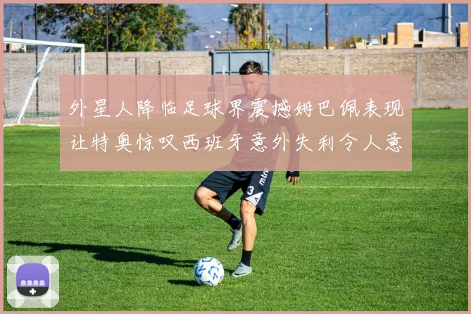 外星人降临足球界震撼姆巴佩表现让特奥惊叹西班牙意外失利令人意外