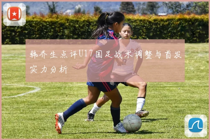 韩乔生点评U17国足战术调整与首发实力分析