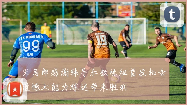 买乌郎感谢韩导和教练组首发机会遗憾未能为球迷带来胜利