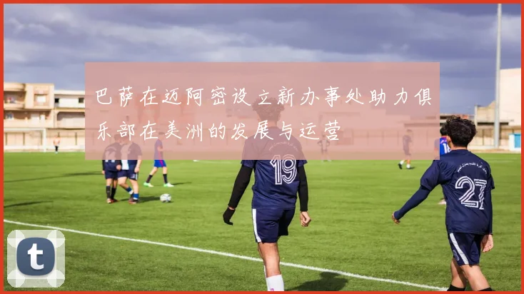 巴萨在迈阿密设立新办事处助力俱乐部在美洲的发展与运营