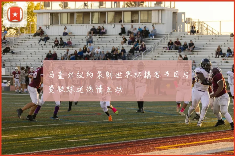 马奎尔纽约录制世界杯播客节目与曼联球迷热情互动