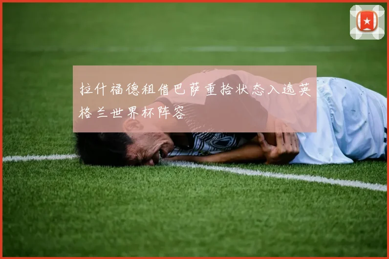 拉什福德租借巴萨重拾状态入选英格兰世界杯阵容