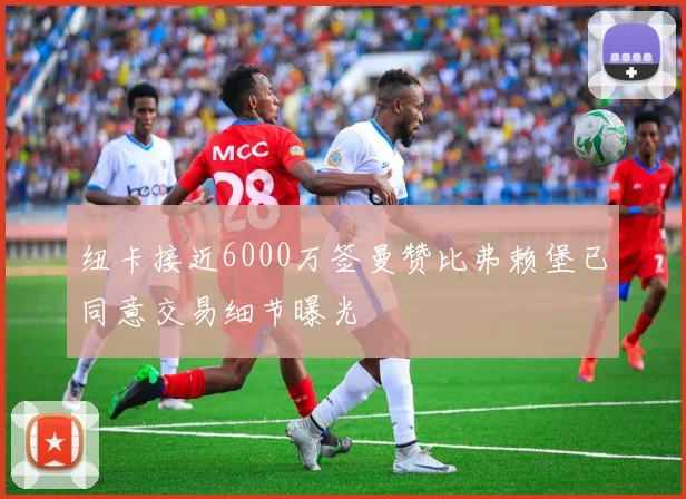 纽卡接近6000万签曼赞比弗赖堡已同意交易细节曝光
