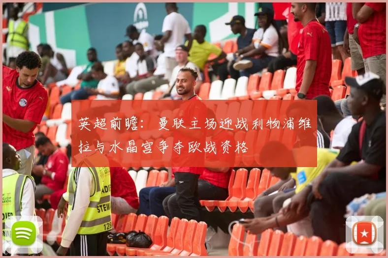 英超前瞻：曼联主场迎战利物浦维拉与水晶宫争夺欧战资格