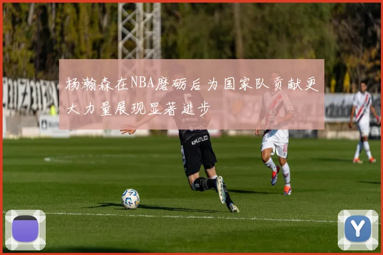 杨瀚森在NBA磨砺后为国家队贡献更大力量展现显著进步