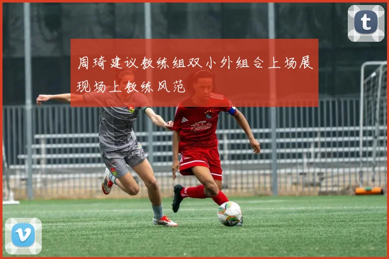 周琦建议教练组双小外组合上场展现场上教练风范