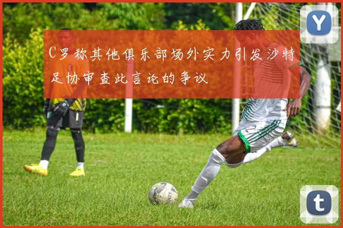 C罗称其他俱乐部场外实力引发沙特足协审查此言论的争议
