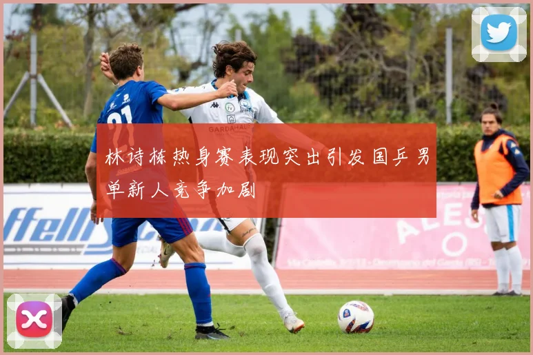 林诗栋热身赛表现突出引发国乒男单新人竞争加剧