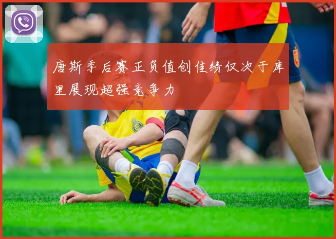 唐斯季后赛正负值创佳绩仅次于库里展现超强竞争力
